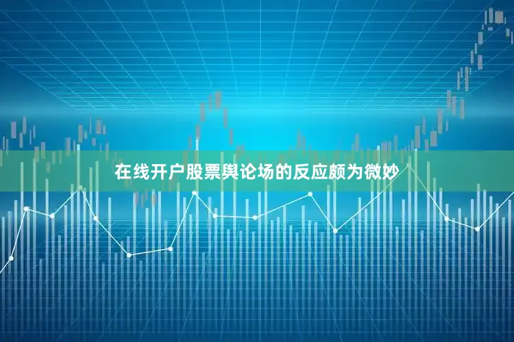 在线开户股票舆论场的反应颇为微妙