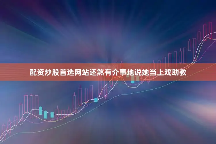 配资炒股首选网站还煞有介事地说她当上戏助教