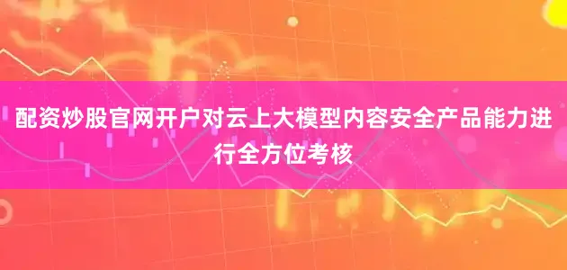 配资炒股官网开户对云上大模型内容安全产品能力进行全方位考核