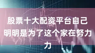 股票十大配资平台自己明明是为了这个家在努力
