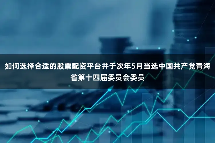 如何选择合适的股票配资平台并于次年5月当选中国共产党青海省第十四届委员会委员