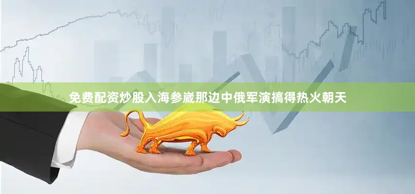 免费配资炒股入海参崴那边中俄军演搞得热火朝天