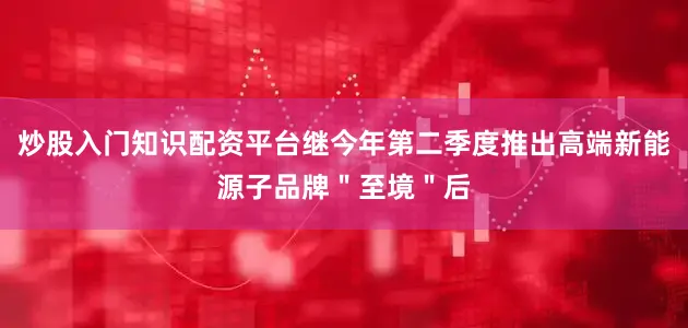 炒股入门知识配资平台继今年第二季度推出高端新能源子品牌＂至境＂后