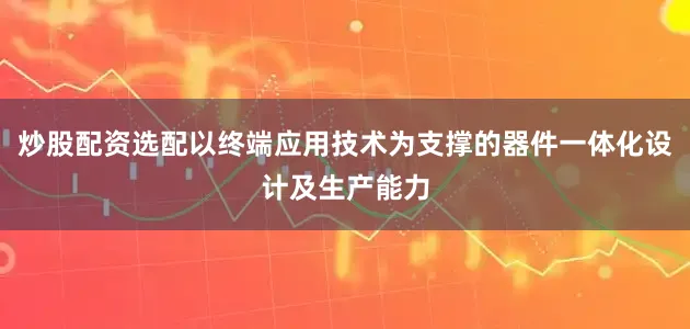 炒股配资选配以终端应用技术为支撑的器件一体化设计及生产能力
